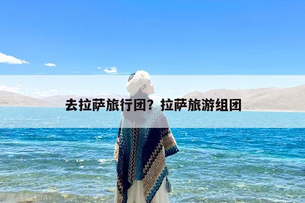 去拉萨旅行团?拉萨旅游组团