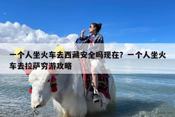 一个人坐火车去西藏安全吗现在?一个人坐火车去拉萨穷游攻略