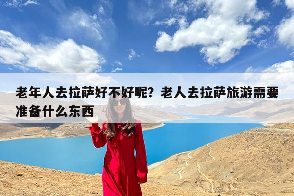 老年人去拉萨好不好呢?老人去拉萨旅游需要准备什么东西