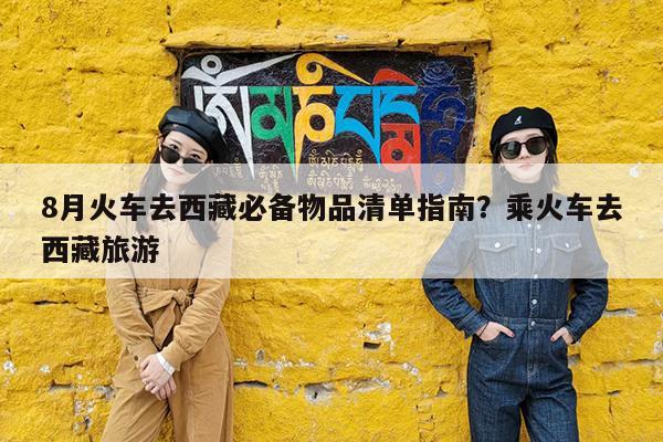 8月火车去西藏必备物品清单指南?乘火车去西藏旅游