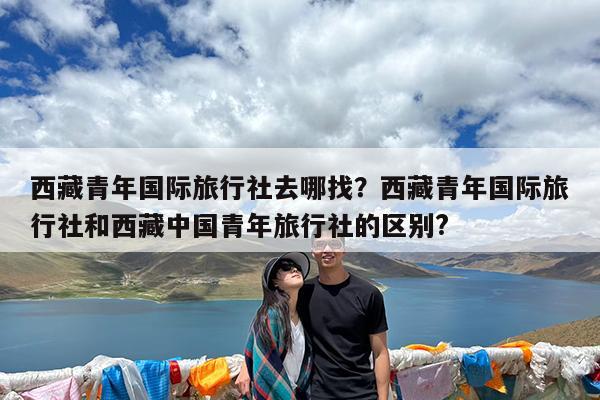 西藏青年国际旅行社去哪找?西藏青年国际旅行社和西藏中国青年旅行社的区别?
