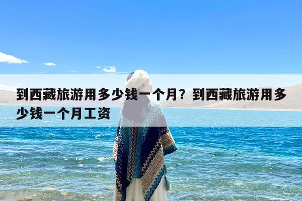 到西藏旅游用多少钱一个月?到西藏旅游用多少钱一个月工资