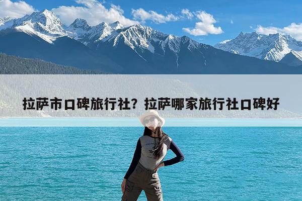 拉萨市口碑旅行社?拉萨哪家旅行社口碑好